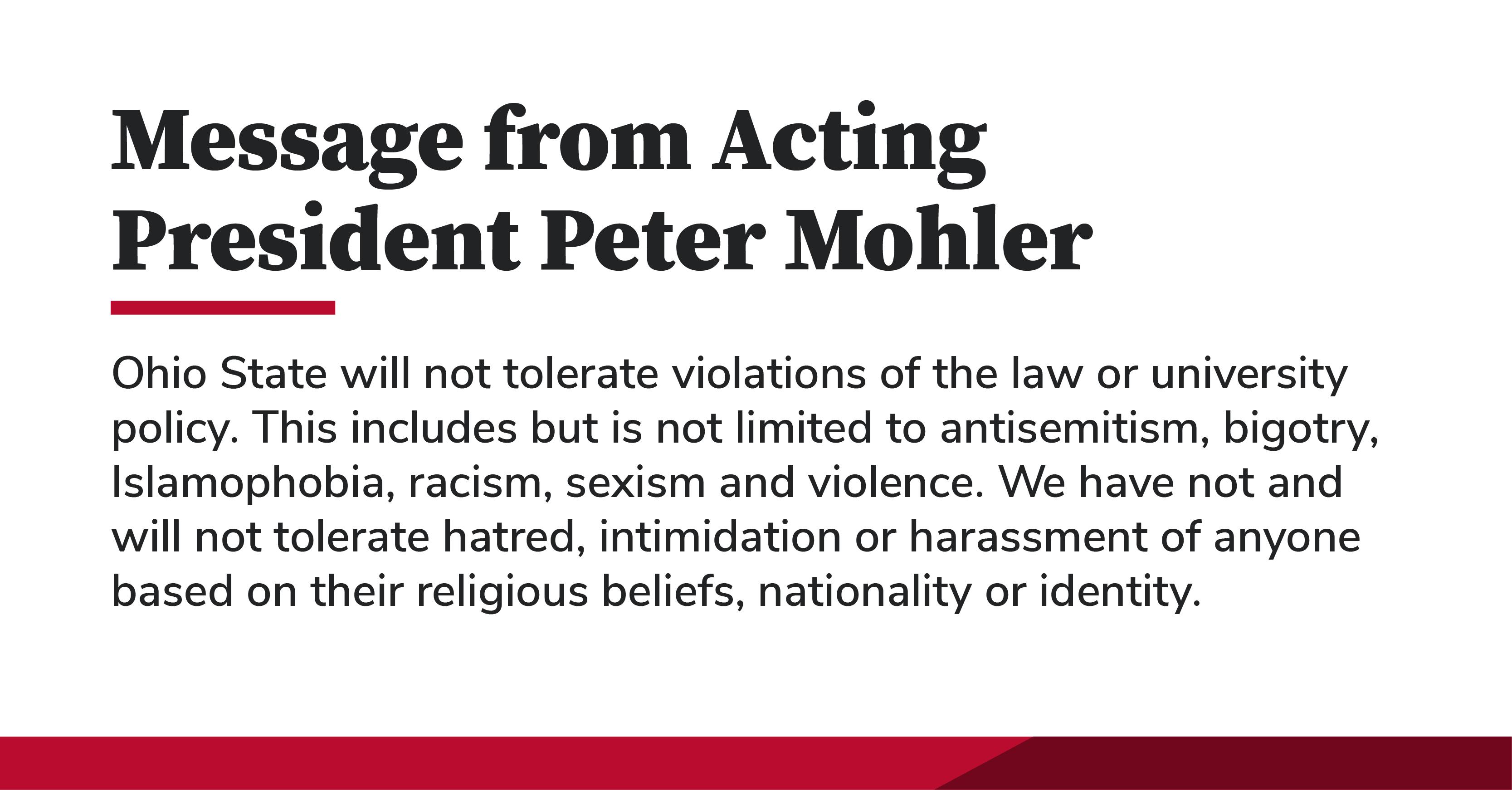 Message from Acting President Mohler. Ohio State will not tolerate violations of the law or university policy. This includes but is not limited to antisemitism, bigotry, Islamophobia, racism, sexism and violence. We have not and will not tolerate hatred, intimidation or harassment of anyone based on their religious beliefs, nationality or identity.