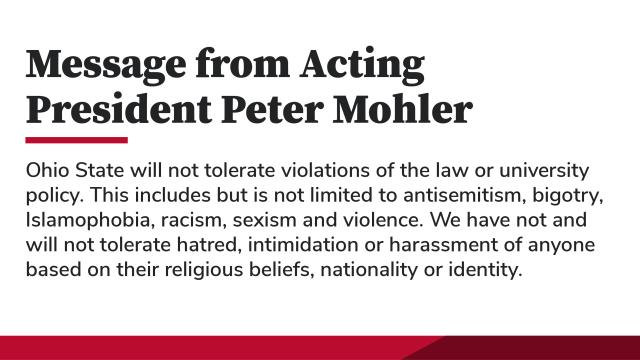 Message from Acting President Mohler. Ohio State will not tolerate violations of the law or university policy. This includes but is not limited to antisemitism, bigotry, Islamophobia, racism, sexism and violence. We have not and will not tolerate hatred, intimidation or harassment of anyone based on their religious beliefs, nationality or identity.